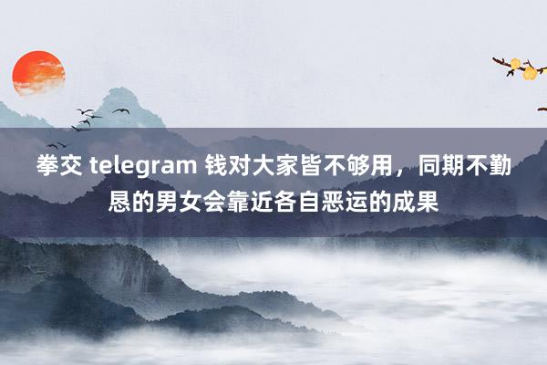 拳交 telegram 钱对大家皆不够用，同期不勤恳的男女会靠近各自恶运的成果
