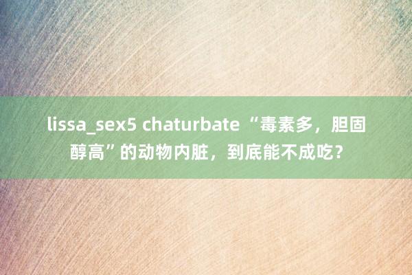 lissa_sex5 chaturbate “毒素多，胆固醇高”的动物内脏，到底能不成吃？