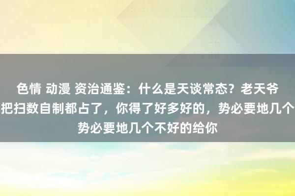 色情 动漫 资治通鉴：什么是天谈常态？老天爷不可能让你把扫数自制都占了，你得了好多好的，势必要地几个不好的给你