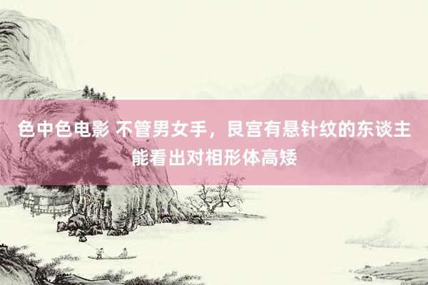 色中色电影 不管男女手，艮宫有悬针纹的东谈主能看出对相形体高矮