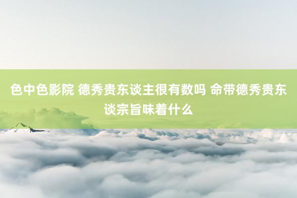 色中色影院 德秀贵东谈主很有数吗 命带德秀贵东谈宗旨味着什么