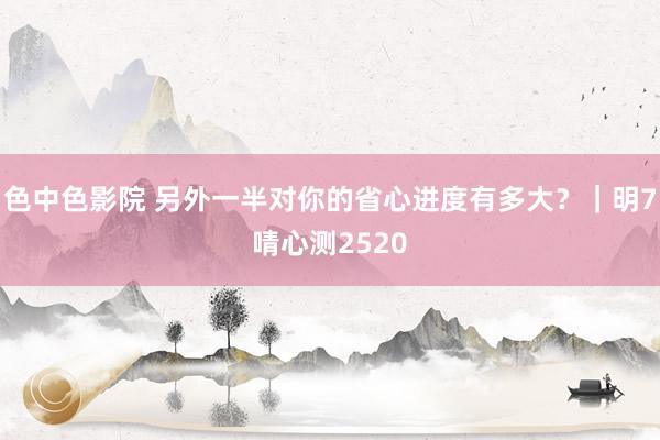 色中色影院 另外一半对你的省心进度有多大?|明7啨心测2520