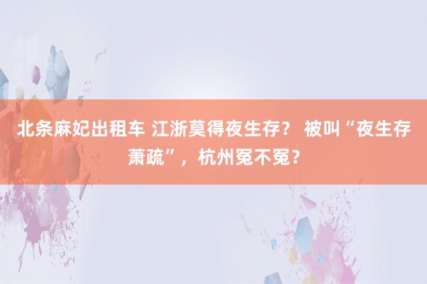 北条麻妃出租车 江浙莫得夜生存？ 被叫“夜生存萧疏”，杭州冤不冤？